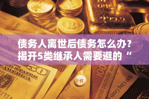 北京债务人离世后债务怎么办？揭开5类继承人需要避的“坑”