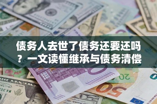北京债务人去世了债务还要还吗？一文读懂继承与债务清偿