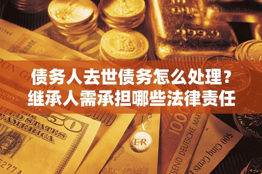 北京债务人去世债务怎么处理？继承人需承担哪些法律责任？